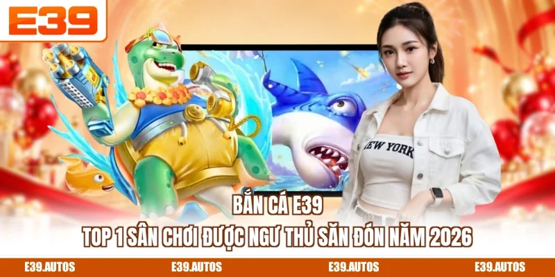 Bắn Cá E39 - Top 1 Sân Chơi Được Ngư Thủ Săn Đón Năm 2026