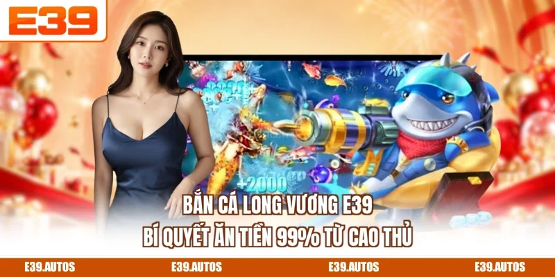 Bắn Cá Long Vương E39 - Bí Quyết Ăn Tiền 99% Từ Cao Thủ
