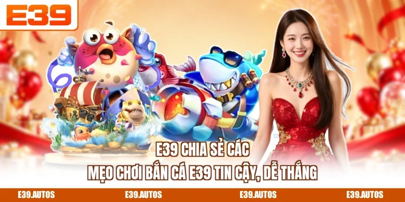 E39 chia sẻ các mẹo chơi bắn cá E39 tin cậy, dễ thắng