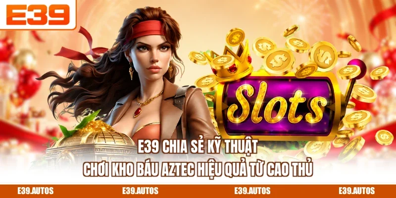 E39 chia sẻ kỹ thuật chơi Kho Báu Aztec hiệu quả từ cao thủ