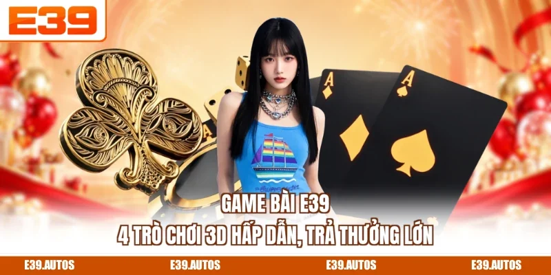 Game Bài E39 - 4 Trò Chơi 3D Hấp Dẫn, Trả Thưởng Lớn